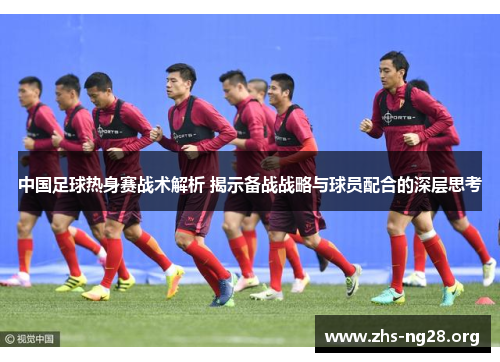 中国足球热身赛战术解析 揭示备战战略与球员配合的深层思考