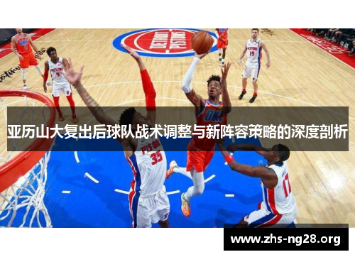 亚历山大复出后球队战术调整与新阵容策略的深度剖析