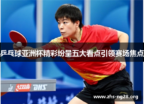 乒乓球亚洲杯精彩纷呈五大看点引领赛场焦点