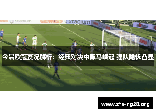 今晨欧冠赛况解析：经典对决中黑马崛起 强队隐忧凸显
