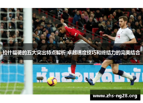 拉什福德的五大突出特点解析 卓越速度技巧和终结力的完美结合