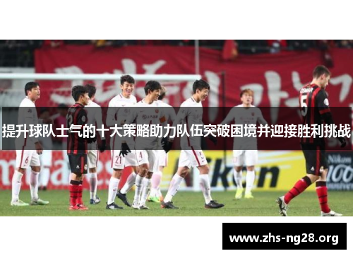 提升球队士气的十大策略助力队伍突破困境并迎接胜利挑战