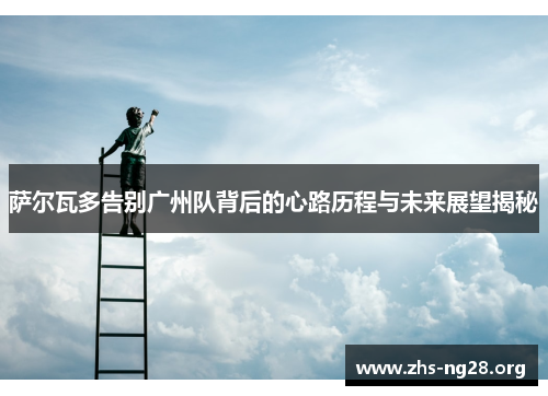 萨尔瓦多告别广州队背后的心路历程与未来展望揭秘