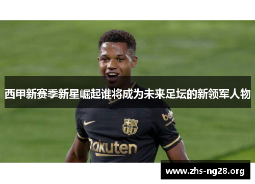 西甲新赛季新星崛起谁将成为未来足坛的新领军人物