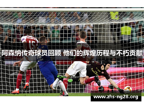 阿森纳传奇球员回顾 他们的辉煌历程与不朽贡献