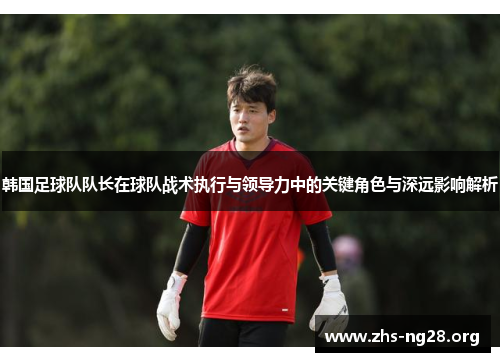 韩国足球队队长在球队战术执行与领导力中的关键角色与深远影响解析