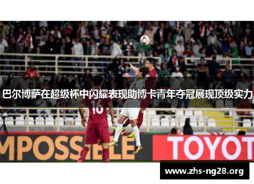 巴尔博萨在超级杯中闪耀表现助博卡青年夺冠展现顶级实力