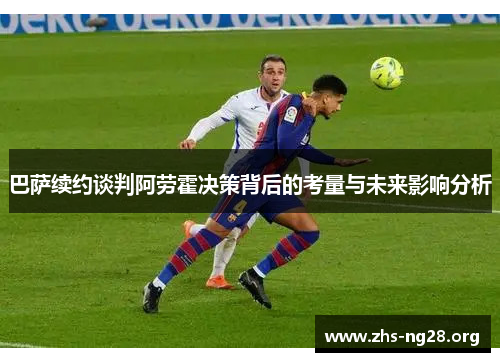 巴萨续约谈判阿劳霍决策背后的考量与未来影响分析