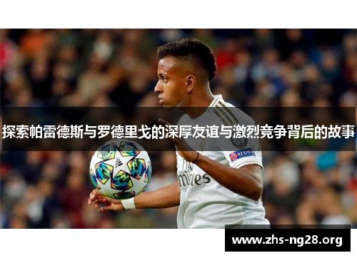 探索帕雷德斯与罗德里戈的深厚友谊与激烈竞争背后的故事 探索帕雷德斯与罗德里戈的深厚友谊与激烈竞争背后的故事
